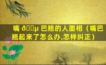 嘴 🐵 巴翘的人面相（嘴巴翘起来了怎么办,怎样纠正）